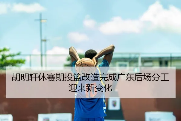 胡明轩休赛期投篮改造完成广东后场分工迎来新变化